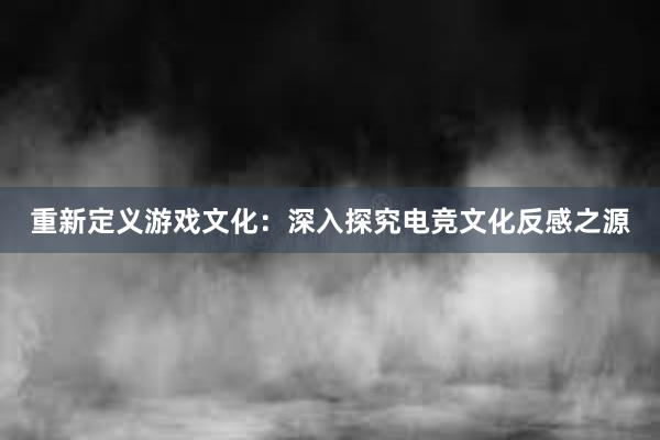 重新定义游戏文化：深入探究电竞文化反感之源