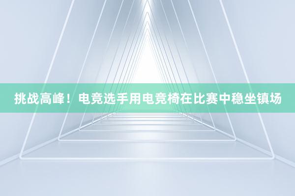 挑战高峰！电竞选手用电竞椅在比赛中稳坐镇场