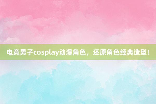 电竞男子cosplay动漫角色，还原角色经典造型！