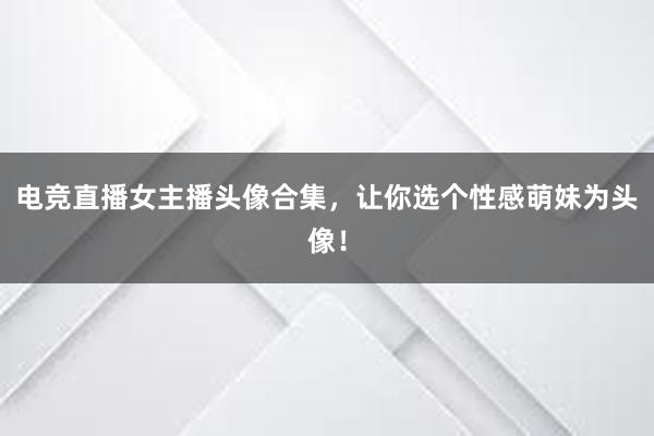 电竞直播女主播头像合集，让你选个性感萌妹为头像！