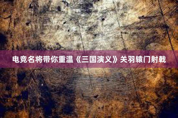 电竞名将带你重温《三国演义》关羽辕门射戟