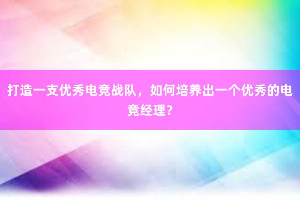 打造一支优秀电竞战队，如何培养出一个优秀的电竞经理？