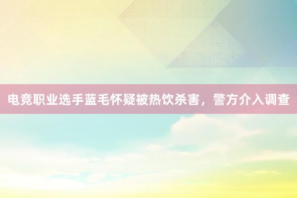 电竞职业选手蓝毛怀疑被热饮杀害，警方介入调查