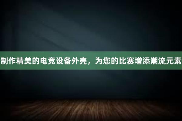 制作精美的电竞设备外壳，为您的比赛增添潮流元素