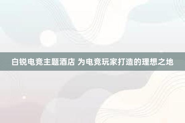 白锐电竞主题酒店 为电竞玩家打造的理想之地