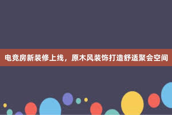 电竞房新装修上线，原木风装饰打造舒适聚会空间