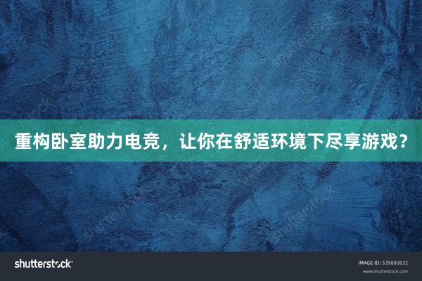 重构卧室助力电竞，让你在舒适环境下尽享游戏？