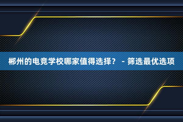 郴州的电竞学校哪家值得选择？ - 筛选最优选项