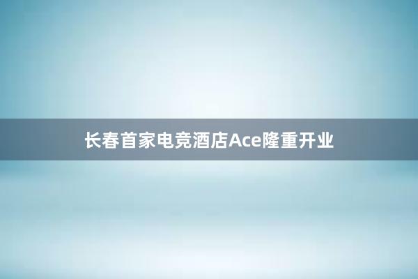 长春首家电竞酒店Ace隆重开业