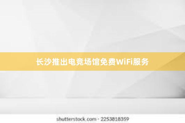 长沙推出电竞场馆免费WiFi服务