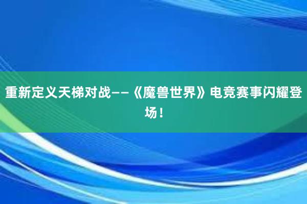 重新定义天梯对战——《魔兽世界》电竞赛事闪耀登场！