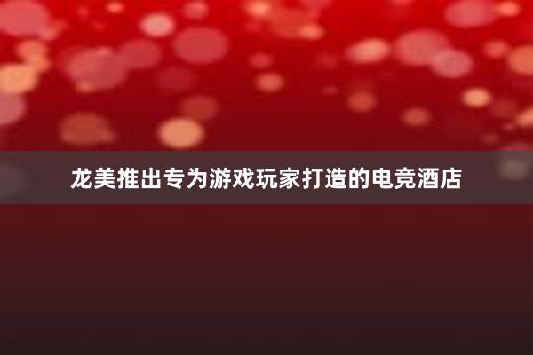 龙美推出专为游戏玩家打造的电竞酒店